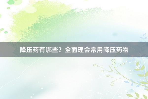 降压药有哪些？全面理会常用降压药物